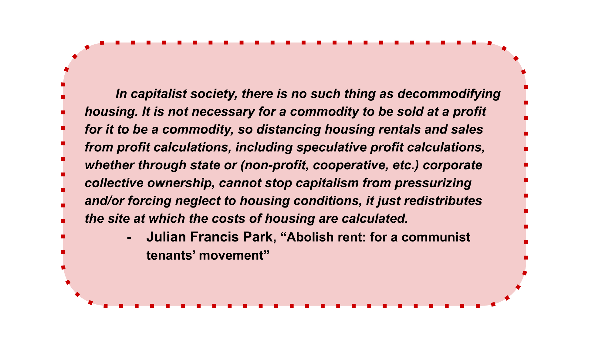 In capitalist society, there is no such thing as decommodifying housing. It is not necessary for a commodity to be sold at a profit for it to be a commodity, so distancing housing rentals and sales from profit calculations, including speculative profit calculations, whether through state or (non-profit, cooperative, etc.) corporate collective ownership, cannot stop capitalism from pressurizing and/or forcing neglect to housing conditions, it just redistributes the site at which the costs of housing are calculated. Julian Francis Park, “Abolish rent: for a communist tenants’ movement” - 